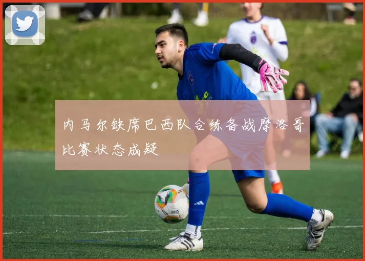内马尔缺席巴西队合练备战摩洛哥比赛状态成疑
