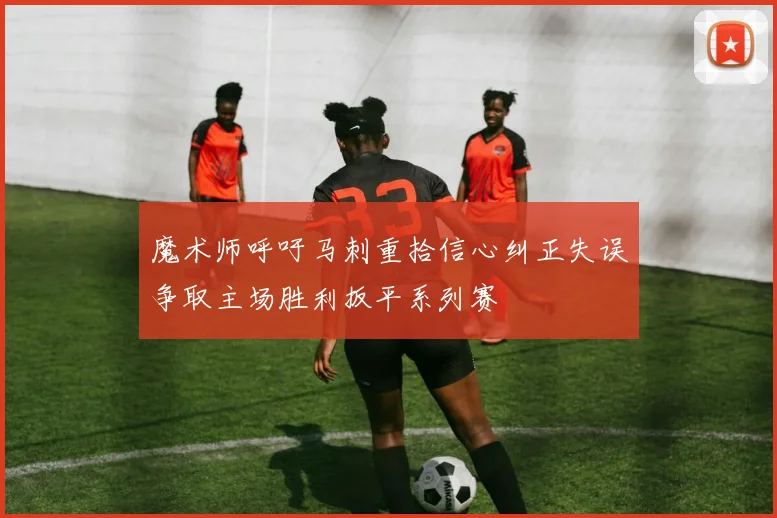 魔术师呼吁马刺重拾信心纠正失误争取主场胜利扳平系列赛