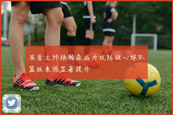 混音主帅杨瀚森成为攻防核心球队篮板表现显著提升