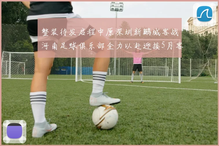 整装待发启程中原深圳新鹏城客战河南足球俱乐部全力以赴迎接5月客场挑战