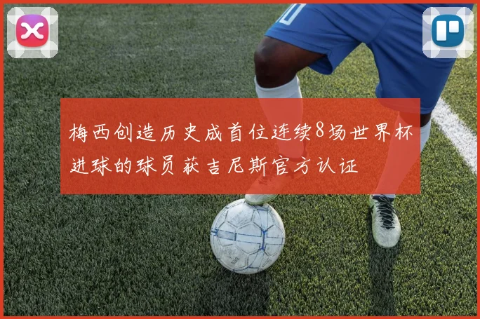 梅西创造历史成首位连续8场世界杯进球的球员获吉尼斯官方认证