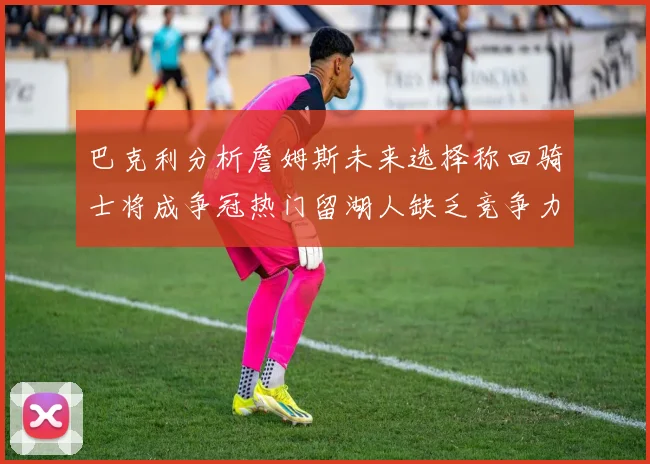 巴克利分析詹姆斯未来选择称回骑士将成争冠热门留湖人缺乏竞争力