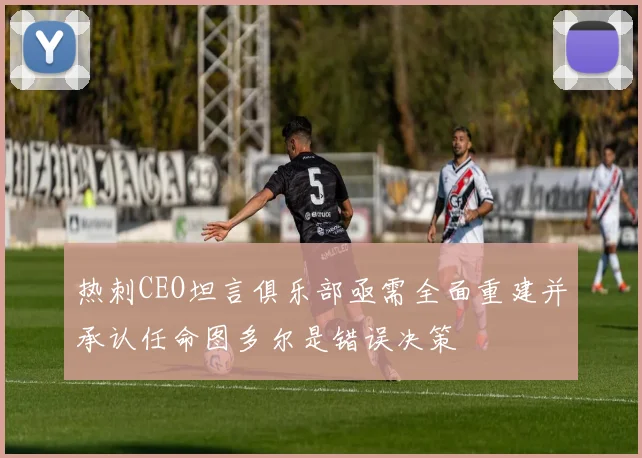 热刺CEO坦言俱乐部亟需全面重建并承认任命图多尔是错误决策