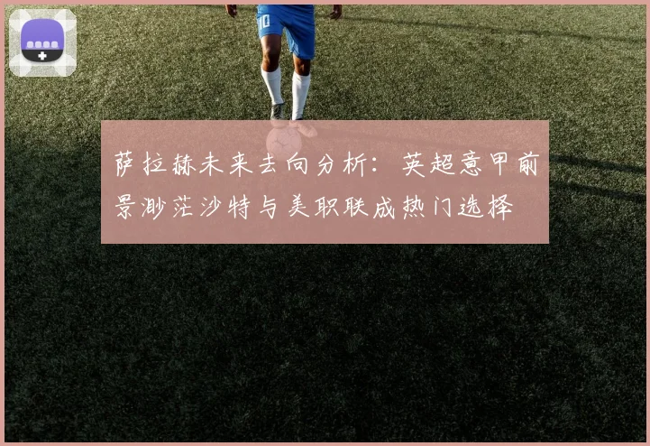 萨拉赫未来去向分析：英超意甲前景渺茫沙特与美职联成热门选择