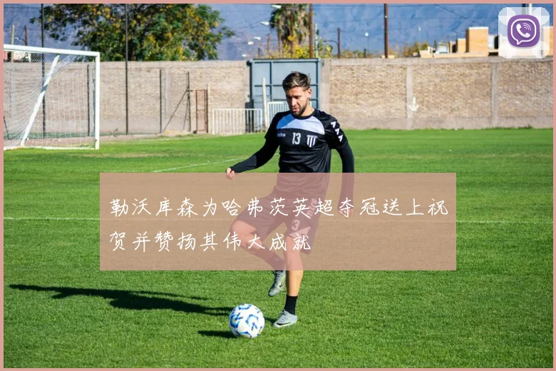 勒沃库森为哈弗茨英超夺冠送上祝贺并赞扬其伟大成就