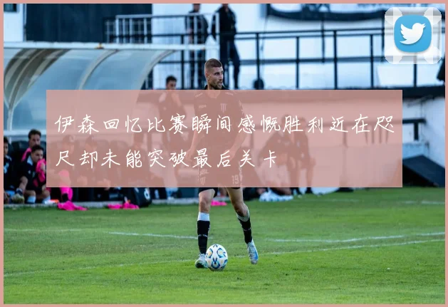伊森回忆比赛瞬间感慨胜利近在咫尺却未能突破最后关卡